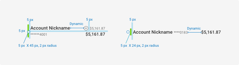 Size and Padding Diagram Horizontal account displays as follows: Color bar is five pixels wide, 45 pixels in height and has a 2 pixel radius. Five pixels padding in between the color bar and Account nickname. Nickname and account number are vertically stacked and left aligned. The space in between the nickname and number and the balance(s) is dynamic. Five pixels padding between account nickname and number. Five pixels padding between the “available balance” icon and the balance. Vertical account displays as follows: Color bar is five pixels wide, 24 pixels in height and has a 2 pixels radius. Five pixels padding in between the color bar and Account nickname with number to the right. The space between the name and number and the balance is dynamic.