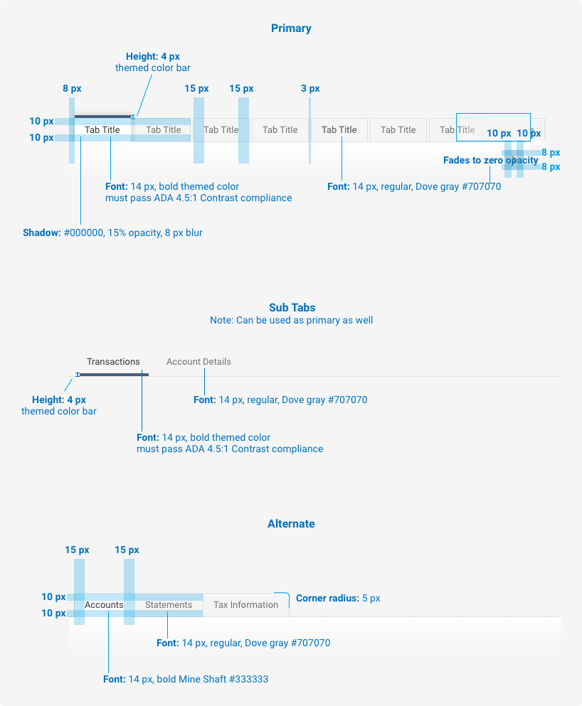 Size and Padding Diagram Primary tab displays as follows: Themed color bar is 4 pixels in height, Font is 14 pixels, bold with theme color that passes ADA 4.51. contrast ratio guideline, shadow is hex value 000000, 15% opacity, 8 pixel blur, 10 pixel padding top and bottom, 10 pixel padding on the left and right, active tab background is white, inactive tab background is white sand, hex value f5f5f5. Sub tabs an be used as the primary tab and only in a themed color bar of 4 pixels. Alternative tabs are the same as Primary tabs but with a five pixel corner radius on the final tab.